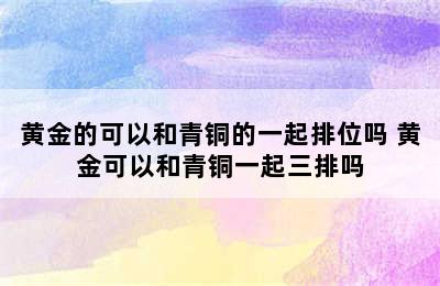 黄金的可以和青铜的一起排位吗 黄金可以和青铜一起三排吗